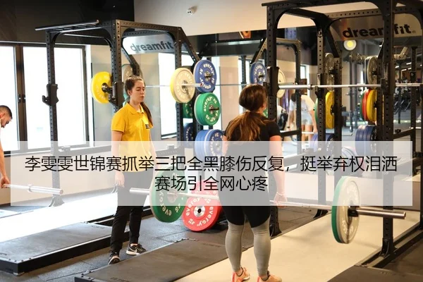 李雯雯世锦赛抓举三把全黑膝伤反复，挺举弃权泪洒赛场引全网心疼